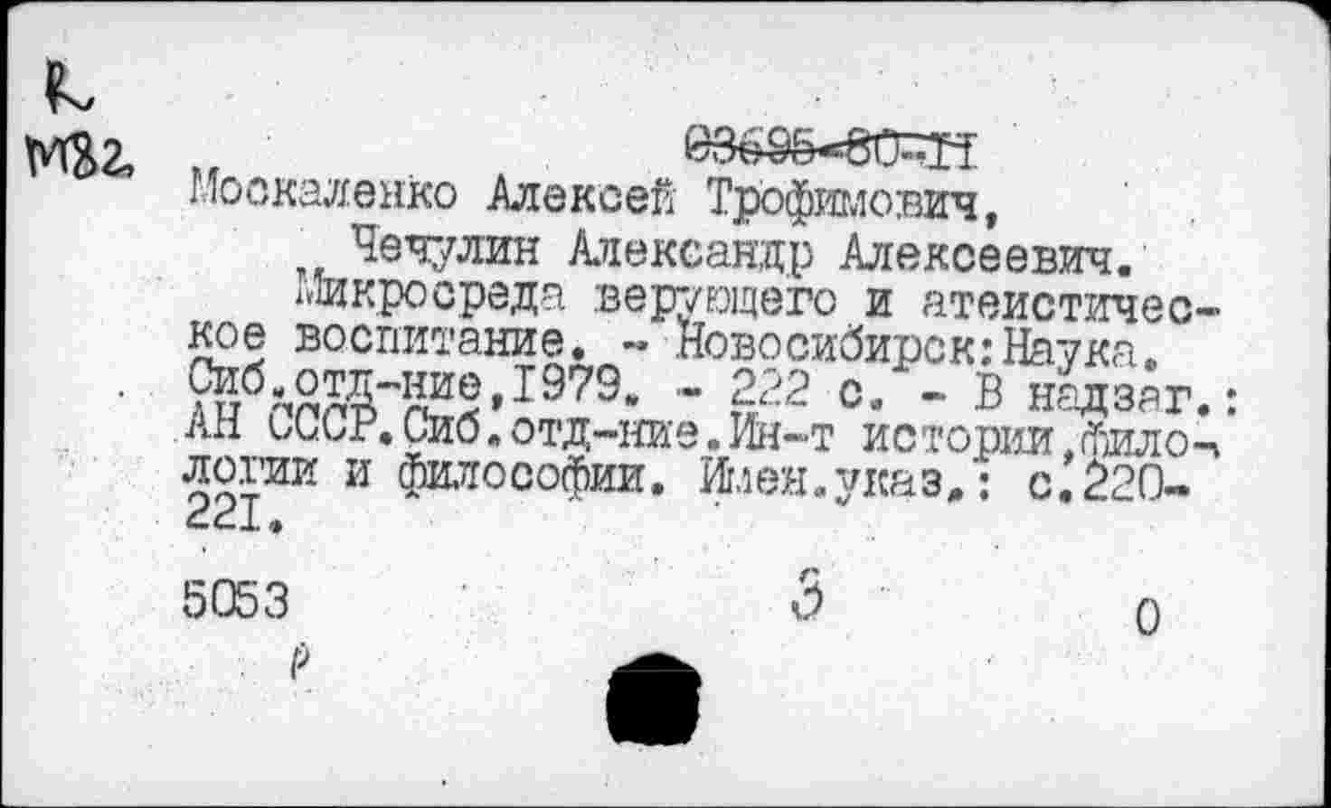 ﻿к,
М32,
Москаленко Алексей Трофимович, Чечулин Александр Алексеевич.
хЛикросреда верующего и атеистическое воспитание. - Новосибирск:Наука. 9§б-,отд-ние,1979. - 222 с. - В надзаг.: ам 1Лиг.Сио.отд-ние.Ин-т истории.фИЛоЧ логии и философии. Имен, указ,: с.220-5053
О
О